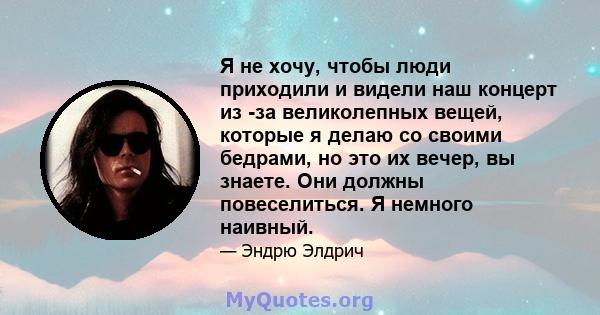 Я не хочу, чтобы люди приходили и видели наш концерт из -за великолепных вещей, которые я делаю со своими бедрами, но это их вечер, вы знаете. Они должны повеселиться. Я немного наивный.