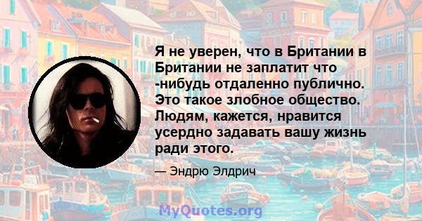 Я не уверен, что в Британии в Британии не заплатит что -нибудь отдаленно публично. Это такое злобное общество. Людям, кажется, нравится усердно задавать вашу жизнь ради этого.