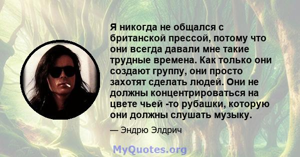 Я никогда не общался с британской прессой, потому что они всегда давали мне такие трудные времена. Как только они создают группу, они просто захотят сделать людей. Они не должны концентрироваться на цвете чьей -то