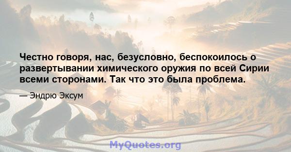 Честно говоря, нас, безусловно, беспокоилось о развертывании химического оружия по всей Сирии всеми сторонами. Так что это была проблема.