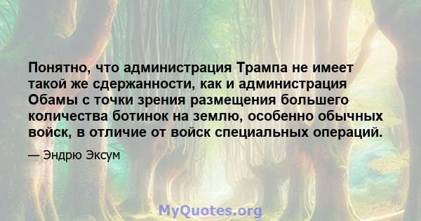 Понятно, что администрация Трампа не имеет такой же сдержанности, как и администрация Обамы с точки зрения размещения большего количества ботинок на землю, особенно обычных войск, в отличие от войск специальных операций.