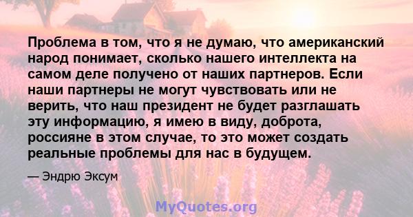 Проблема в том, что я не думаю, что американский народ понимает, сколько нашего интеллекта на самом деле получено от наших партнеров. Если наши партнеры не могут чувствовать или не верить, что наш президент не будет