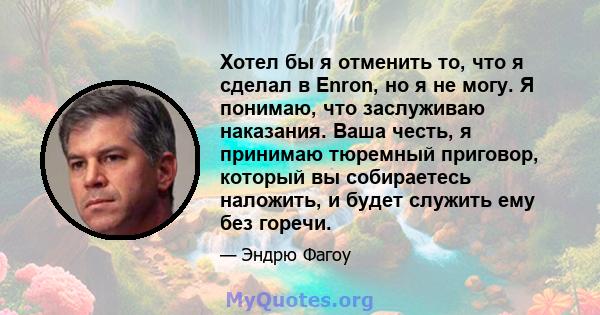 Хотел бы я отменить то, что я сделал в Enron, но я не могу. Я понимаю, что заслуживаю наказания. Ваша честь, я принимаю тюремный приговор, который вы собираетесь наложить, и будет служить ему без горечи.