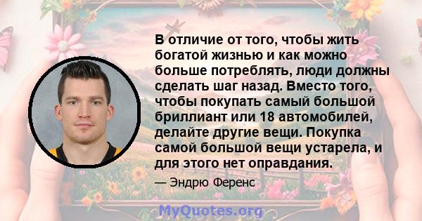 В отличие от того, чтобы жить богатой жизнью и как можно больше потреблять, люди должны сделать шаг назад. Вместо того, чтобы покупать самый большой бриллиант или 18 автомобилей, делайте другие вещи. Покупка самой