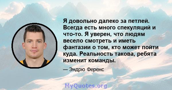 Я довольно далеко за петлей. Всегда есть много спекуляций и что-то. Я уверен, что людям весело смотреть и иметь фантазии о том, кто может пойти куда. Реальность такова, ребята изменит команды.