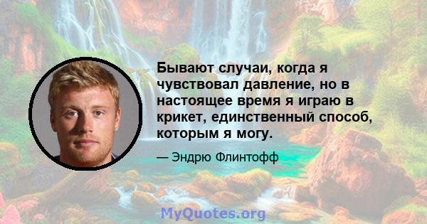 Бывают случаи, когда я чувствовал давление, но в настоящее время я играю в крикет, единственный способ, которым я могу.