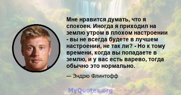 Мне нравится думать, что я спокоен. Иногда я приходил на землю утром в плохом настроении - вы не всегда будете в лучшем настроении, не так ли? - Но к тому времени, когда вы попадаете в землю, и у вас есть варево, тогда