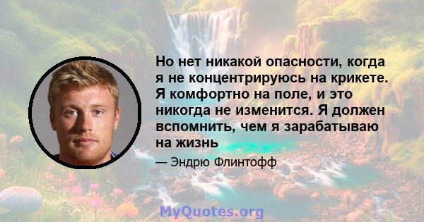 Но нет никакой опасности, когда я не концентрируюсь на крикете. Я комфортно на поле, и это никогда не изменится. Я должен вспомнить, чем я зарабатываю на жизнь