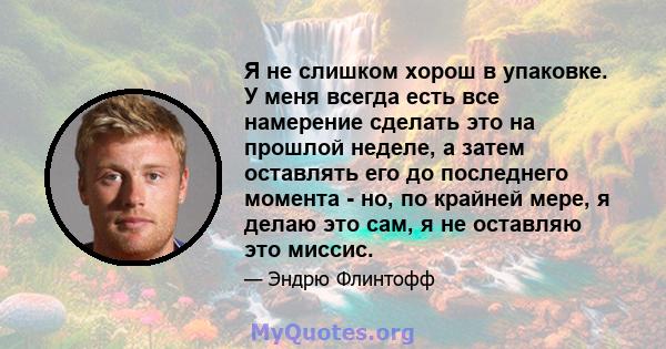 Я не слишком хорош в упаковке. У меня всегда есть все намерение сделать это на прошлой неделе, а затем оставлять его до последнего момента - но, по крайней мере, я делаю это сам, я не оставляю это миссис.