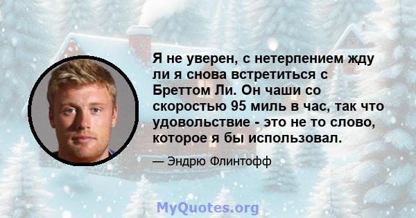 Я не уверен, с нетерпением жду ли я снова встретиться с Бреттом Ли. Он чаши со скоростью 95 миль в час, так что удовольствие - это не то слово, которое я бы использовал.