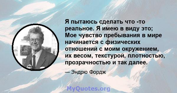 Я пытаюсь сделать что -то реальное. Я имею в виду это; Мое чувство пребывания в мире начинается с физических отношений с моим окружением, их весом, текстурой, плотностью, прозрачностью и так далее.