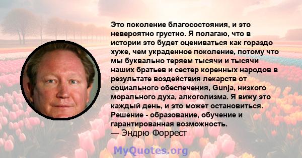 Это поколение благосостояния, и это невероятно грустно. Я полагаю, что в истории это будет оцениваться как гораздо хуже, чем украденное поколение, потому что мы буквально теряем тысячи и тысячи наших братьев и сестер