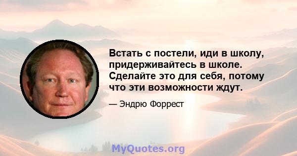 Встать с постели, иди в школу, придерживайтесь в школе. Сделайте это для себя, потому что эти возможности ждут.