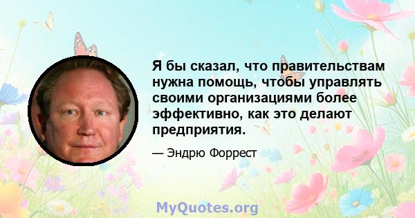 Я бы сказал, что правительствам нужна помощь, чтобы управлять своими организациями более эффективно, как это делают предприятия.