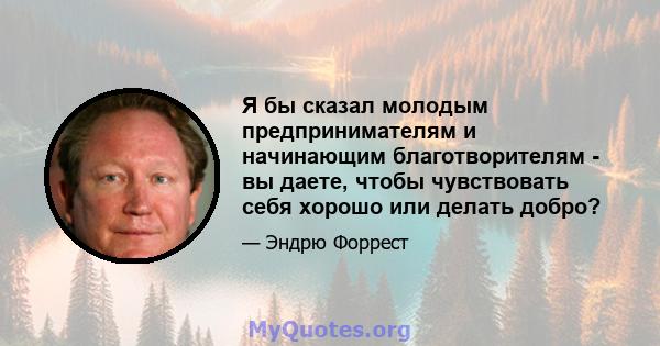 Я бы сказал молодым предпринимателям и начинающим благотворителям - вы даете, чтобы чувствовать себя хорошо или делать добро?