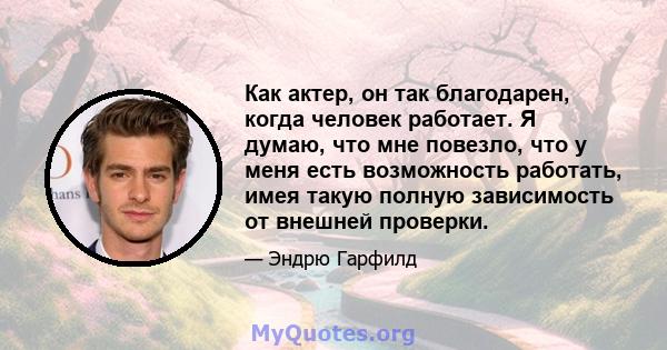 Как актер, он так благодарен, когда человек работает. Я думаю, что мне повезло, что у меня есть возможность работать, имея такую ​​полную зависимость от внешней проверки.