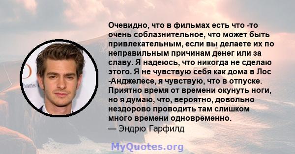 Очевидно, что в фильмах есть что -то очень соблазнительное, что может быть привлекательным, если вы делаете их по неправильным причинам денег или за славу. Я надеюсь, что никогда не сделаю этого. Я не чувствую себя как