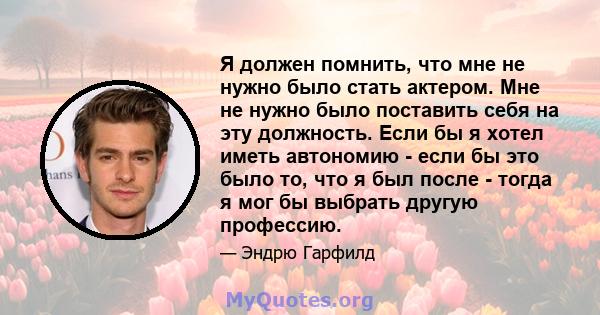 Я должен помнить, что мне не нужно было стать актером. Мне не нужно было поставить себя на эту должность. Если бы я хотел иметь автономию - если бы это было то, что я был после - тогда я мог бы выбрать другую профессию.