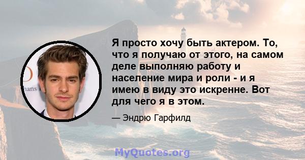 Я просто хочу быть актером. То, что я получаю от этого, на самом деле выполняю работу и население мира и роли - и я имею в виду это искренне. Вот для чего я в этом.