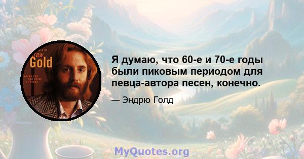 Я думаю, что 60-е и 70-е годы были пиковым периодом для певца-автора песен, конечно.