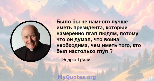 Было бы не намного лучше иметь президента, который намеренно лгал людям, потому что он думал, что война необходима, чем иметь того, кто был настолько глуп ?