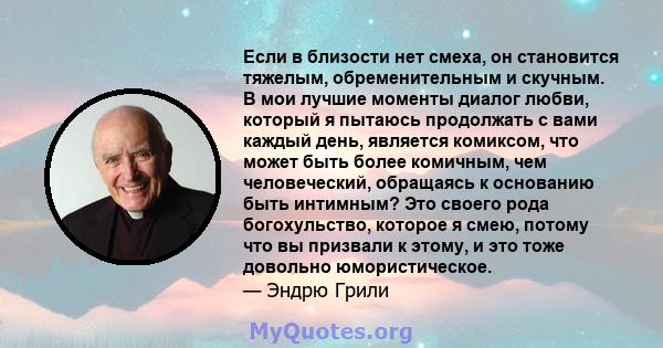 Если в близости нет смеха, он становится тяжелым, обременительным и скучным. В мои лучшие моменты диалог любви, который я пытаюсь продолжать с вами каждый день, является комиксом, что может быть более комичным, чем