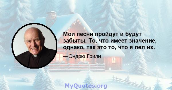 Мои песни пройдут и будут забыты. То, что имеет значение, однако, так это то, что я пел их.