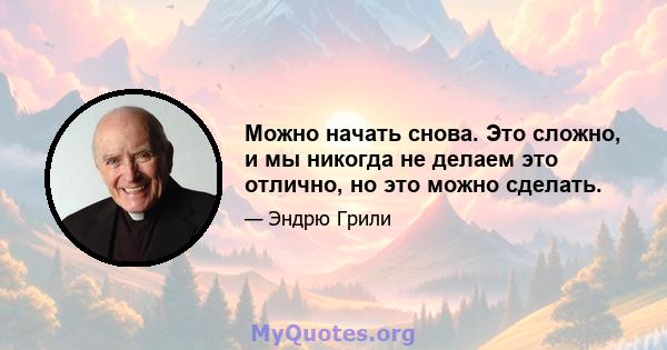 Можно начать снова. Это сложно, и мы никогда не делаем это отлично, но это можно сделать.