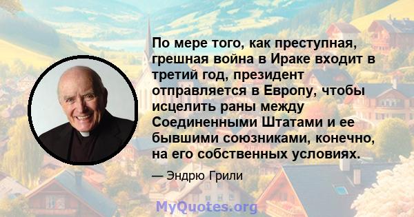 По мере того, как преступная, грешная война в Ираке входит в третий год, президент отправляется в Европу, чтобы исцелить раны между Соединенными Штатами и ее бывшими союзниками, конечно, на его собственных условиях.