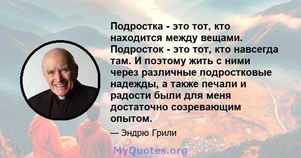 Подростка - это тот, кто находится между вещами. Подросток - это тот, кто навсегда там. И поэтому жить с ними через различные подростковые надежды, а также печали и радости были для меня достаточно созревающим опытом.