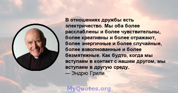 В отношениях дружбы есть электричество. Мы оба более расслаблены и более чувствительны, более креативны и более отражают, более энергичные и более случайные, более взволнованные и более безмятежные. Как будто, когда мы