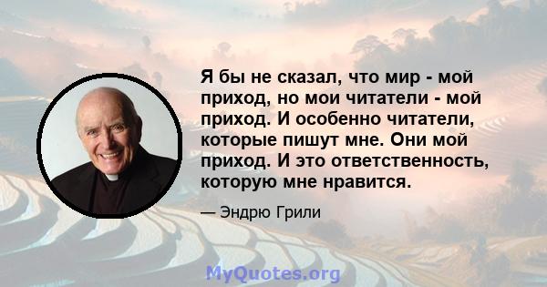 Я бы не сказал, что мир - мой приход, но мои читатели - мой приход. И особенно читатели, которые пишут мне. Они мой приход. И это ответственность, которую мне нравится.