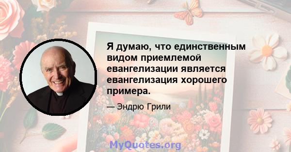 Я думаю, что единственным видом приемлемой евангелизации является евангелизация хорошего примера.