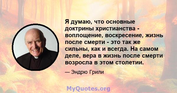 Я думаю, что основные доктрины христианства - воплощение, воскресение, жизнь после смерти - это так же сильны, как и всегда. На самом деле, вера в жизнь после смерти возросла в этом столетии.