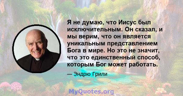 Я не думаю, что Иисус был исключительным. Он сказал, и мы верим, что он является уникальным представлением Бога в мире. Но это не значит, что это единственный способ, которым Бог может работать.