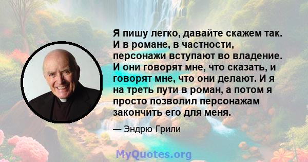 Я пишу легко, давайте скажем так. И в романе, в частности, персонажи вступают во владение. И они говорят мне, что сказать, и говорят мне, что они делают. И я на треть пути в роман, а потом я просто позволил персонажам