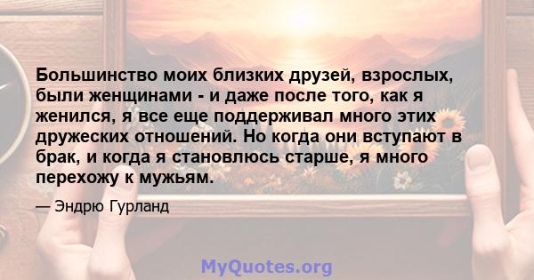 Большинство моих близких друзей, взрослых, были женщинами - и даже после того, как я женился, я все еще поддерживал много этих дружеских отношений. Но когда они вступают в брак, и когда я становлюсь старше, я много