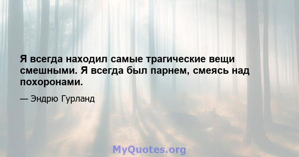 Я всегда находил самые трагические вещи смешными. Я всегда был парнем, смеясь над похоронами.