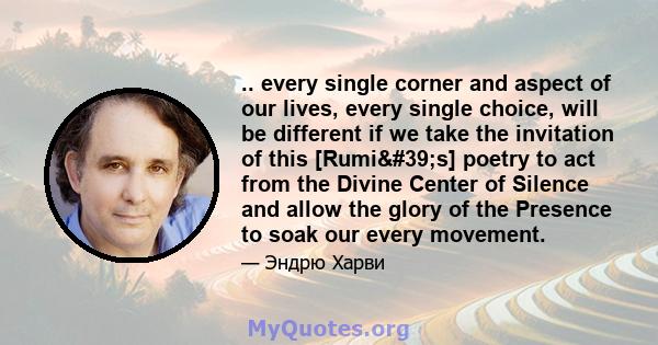 .. every single corner and aspect of our lives, every single choice, will be different if we take the invitation of this [Rumi's] poetry to act from the Divine Center of Silence and allow the glory of the Presence