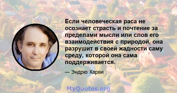 Если человеческая раса не осознает страсть и почтение за пределами мысли или слов его взаимодействия с природой, она разрушит в своей жадности саму среду, которой она сама поддерживается.