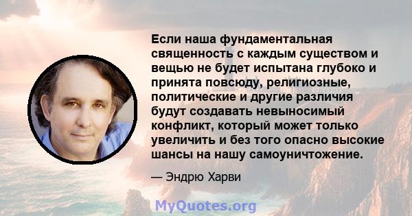 Если наша фундаментальная священность с каждым существом и вещью не будет испытана глубоко и принята повсюду, религиозные, политические и другие различия будут создавать невыносимый конфликт, который может только