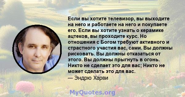 Если вы хотите телевизор, вы выходите на него и работаете на него и покупаете его. Если вы хотите узнать о керамике ацтеков, вы проходите курс. Но отношения с Богом требуют активного и страстного участия вас, сами. Вы