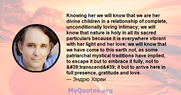 Knowing her we will know that we are her divine children in a relationship of complete, unconditionally loving intimacy; we will know that nature is holy in all its sacred particulars because it is everywhere vibrant