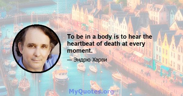 To be in a body is to hear the heartbeat of death at every moment.