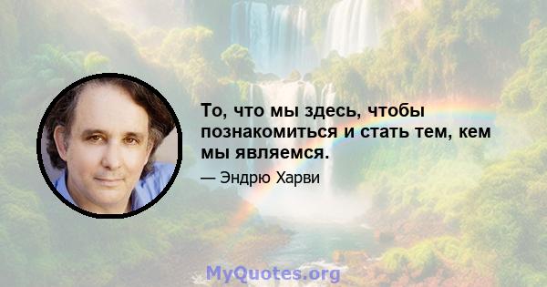 То, что мы здесь, чтобы познакомиться и стать тем, кем мы являемся.