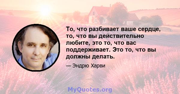 То, что разбивает ваше сердце, то, что вы действительно любите, это то, что вас поддерживает. Это то, что вы должны делать.