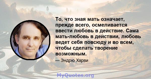 То, что зная мать означает, прежде всего, осмеливается ввести любовь в действие. Сама мать-любовь в действии, любовь ведет себя повсюду и во всем, чтобы сделать творение возможным.