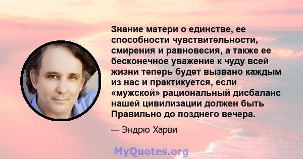 Знание матери о единстве, ее способности чувствительности, смирения и равновесия, а также ее бесконечное уважение к чуду всей жизни теперь будет вызвано каждым из нас и практикуется, если «мужской» рациональный