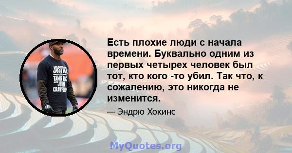 Есть плохие люди с начала времени. Буквально одним из первых четырех человек был тот, кто кого -то убил. Так что, к сожалению, это никогда не изменится.