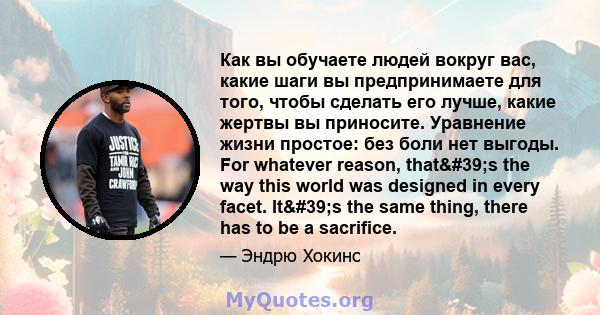 Как вы обучаете людей вокруг вас, какие шаги вы предпринимаете для того, чтобы сделать его лучше, какие жертвы вы приносите. Уравнение жизни простое: без боли нет выгоды. For whatever reason, that's the way this